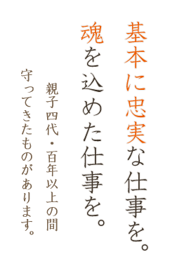 基本に忠実な仕事を。魂を込めた仕事を。親子四代・百年以上の間守ってきたものがあります。